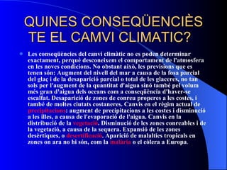 QUINES CONSEQÜENCIÈS TE EL CAMVI CLIMATIC?  Les conseqüències del canvi climàtic no es poden determinar exactament, perquè desconeixem el comportament de l'atmosfera en les noves condicions. No obstant això, les previsions que es tenen són: Augment del nivell del mar a causa de la fosa parcial del glaç i de la desaparició parcial o total de les glaceres, no tan sols per l'augment de la quantitat d'aigua sinó també pel volum més gran d'aigua dels oceans com a conseqüència d'haver-se escalfat. Desaparició de zones de conreu properes a les costes, i també de moltes ciutats costaneres. Canvis en el règim actual de  precipitacions : augment de precipitacions a les costes i disminució a les illes, a causa de l'evaporació de l'aigua. Canvis en la distribució de la  vegetació . Disminució de les zones conreables i de la vegetació, a causa de la sequera. Expansió de les zones desèrtiques, o  desertificació . Aparició de malalties tropicals en zones on ara no hi són, com la  malària  o el còlera a Europa .  