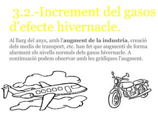 3.2.-Increment del gasos
d'efecte hivernacle.
Al llarg del anys, amb l'augment de la industria, creació
dels medis de transport, etc. han fet que augmenti de forma
alarmant els nivells normals dels gasos hivernacle. A
continuació podem observar amb les gràfiques l'augment.
 
