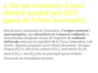 4.-En que consisteix el canvi
climàtic produït pels GEI?
(gasos de l'efecte hivernacle)
Són els gasos integrants de l'atmosfera, d'origen natural i
antropogènic, que absorbeixen i emeten radiació en
determinades longituds d'ones de l'espectre de radiació
infraroja emès per la superfície de la Terra, l'atmosfera, i els
núvols. Aquesta propietat causa l'efecte hivernacle. El vapor
d'aigua (H2O), diòxid de carboni (CO2), òxid nitrós (N2O),
metà (CH4), i ozó (O3) són els principals gasos d'efecte
hivernacle en l'atmosfera terrestre.
 