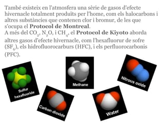 També existeix en l'atmosfera una sèrie de gasos d'efecte
hivernacle totalment produïts per l'home, com els halocarbons i
altres substàncies que contenen clor i bromur, de les que
s'ocupa el Protocol de Montreal.
A més del CO2, N2O, i CH4, el Protocol de Kiyoto aborda
altres gasos d'efecte hivernacle, com l'hexafluorur de sofre
(SF6), els hidrofluorocarburs (HFC), i els perfluorocarbonis
(PFC).
 