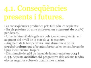 4.1. Conseqüències
presents i futures.
Les conseqüències produïdes pels GEI són les següents:
- En els pròxims 20 anys es preveu un augment de 0.2ºC
per deceni.
- Una disminució dels gels als pols i, en conseqüència, un
augment del nivell de la mar de 4- 6 metres.
- Augment de la temperatura i una disminució de les
precipitacions que afectarà sobretot a les selves, boscs de
tipus mediterrani i tropical.
- Disminució del pH de l'agua de la mar entre un 0,14 i
0,35. Aquesta acidificació progressiva dels ocèans tendra
efectes negatius sobre els organismes marins.
 