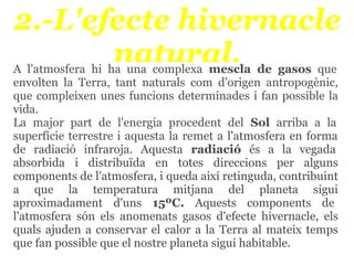 2.-L'efecte hivernacle
       natural.
A l'atmosfera hi ha una complexa mescla de gasos que
envolten la Terra, tant naturals com d'origen antropogènic,
que compleixen unes funcions determinades i fan possible la
vida.
La major part de l'energia procedent del Sol arriba a la
superfície terrestre i aquesta la remet a l'atmosfera en forma
de radiació infraroja. Aquesta radiació és a la vegada
absorbida i distribuïda en totes direccions per alguns
components de l'atmosfera, i queda així retinguda, contribuint
a que la temperatura mitjana del planeta sigui
aproximadament d'uns 15ºC. Aquests components de
l'atmosfera són els anomenats gasos d'efecte hivernacle, els
quals ajuden a conservar el calor a la Terra al mateix temps
que fan possible que el nostre planeta sigui habitable.
 