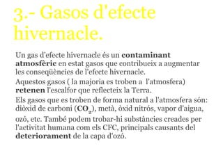 3.- Gasos d'efecte
hivernacle.
Un gas d'efecte hivernacle és un contaminant
atmosfèric en estat gasos que contribueix a augmentar
les conseqüències de l'efecte hivernacle.
Aquestos gasos ( la majoria es troben a l'atmosfera)
retenen l'escalfor que reflecteix la Terra.
Els gasos que es troben de forma natural a l'atmosfera són:
diòxid de carboni (CO2), metà, òxid nitrós, vapor d'aigua,
ozó, etc. També podem trobar-hi substàncies creades per
l'activitat humana com els CFC, principals causants del
deteriorament de la capa d'ozó.
 