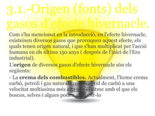 3.1.-Origen (fonts) dels
gasos d'efecte hivernacle.
Com s'ha mencionat en la introducció, en l'efecte hivernacle,
existeixen diversos gasos que provoquen aquest efecte, els
quals tenen origen natural, i que s'han multiplicat per l'acció
humana en els últims 150 anys ( després de l'inici de l'Era
industrial).
L'origen de diversos gasos d'efecte hivernacle són els
següents:
- La crema dels combustibles. Actualment, l'home crema
carbó, petroli i gas natural creant diòxid de carbó a una
velocitat moltíssima més alta que el ritme amb el que els
boscos, selves i algues poden absorbir-lo
 