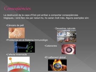La destrucció de la capa d'Ozó pot arribar a comportar conseqüències
tràgiques, i sinó fem res per reduir-ho, ho seran molt més. Alguns exemples són:
•Càncers de pell
· Desastres naturals
•Problemes en el Sistema Immunològic
•Cataractes
•L'efecte hivernacle
•El calfament global
 