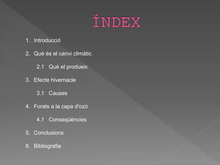 1. Introducció
2. Què és el canvi climàtic
2.1 Què el produeix
3. Efecte hivernacle
3.1 Causes
4. Forats a la capa d'ozó
4.1 Conseqüències
5. Conclusions
6. Bibliografia
 
