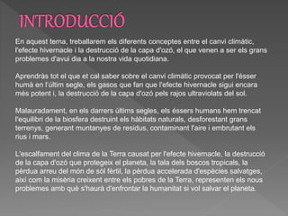 En aquest tema, treballarem els diferents conceptes entre el canvi climàtic,
l'efecte hivernacle i la destrucció de la capa d'ozó, el que venen a ser els grans
problemes d'avui dia a la nostra vida quotidiana.
Aprendràs tot el que et cal saber sobre el canvi climàtic provocat per l'ésser
humà en l‘últim segle, els gasos que fan que l'efecte hivernacle sigui encara
més potent i, la destrucció de la capa d'ozó pels rajos ultraviolats del sol.
Malauradament, en els darrers últims segles, els éssers humans hem trencat
l'equilibri de la biosfera destruint els hàbitats naturals, desforestant grans
terrenys, generant muntanyes de residus, contaminant l'aire i embrutant els
rius i mars.
L'escalfament del clima de la Terra causat per l'efecte hivernacle, la destrucció
de la capa d'ozó que protegeix el planeta, la tala dels boscos tropicals, la
pèrdua arreu del món de sòl fèrtil, la pèrdua accelerada d'espècies salvatges,
així com la misèria creixent entre els pobres de la Terra, representen els nous
problemes amb què s'haurà d'enfrontar la humanitat si vol salvar el planeta.
 