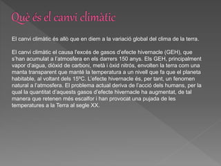 El canvi climàtic és allò que en diem a la variació global del clima de la terra.
El canvi climàtic el causa l'excés de gasos d’efecte hivernacle (GEH), que
s’han acumulat a l’atmosfera en els darrers 150 anys. Els GEH, principalment
vapor d’aigua, diòxid de carboni, metà i òxid nitrós, envolten la terra com una
manta transparent que manté la temperatura a un nivell que fa que el planeta
habitable, al voltant dels 15ºC. L’efecte hivernacle és, per tant, un fenomen
natural a l’atmosfera. El problema actual deriva de l’acció dels humans, per la
qual la quantitat d’aquests gasos d’efecte hivernacle ha augmentat, de tal
manera que retenen més escalfor i han provocat una pujada de les
temperatures a la Terra al segle XX.
 