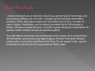 L'efecte hivernacle és un fenomen natural que permet que la Terra tingui una
temperatura perfecta per a la vida. L'energia del Sol travessa l'atmosfera i
escalfa la Terra, però alguns gasos de l'atmosfera com el CO2, el metà i el
vapor d'aigua, impedeixen que la radiació procedent de la Terra escapi a
l'espai. Gràcies a aquest fenomen, l'escalfor queda retinguda a l'atmosfera i el
planeta manté constant la seva temperatura global.
Avui dia l'efecte hivernacle s'ha incrementat molt a causa de la contaminació
de l'atmosfera, que provoca que alguns gasos d'efecte hivernacle retinguin
massa calor a prop de la superfície de la Terra. És per aquest motiu, que les
temperatures del planeta han augmentat en l'últim segle.
 