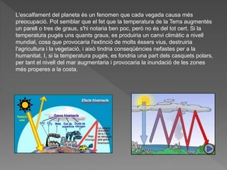 L'escalfament del planeta és un fenomen que cada vegada causa més
preocupació. Pot semblar que el fet que la temperatura de la Terra augmentés
un parell o tres de graus, s'hi notaria ben poc, però no és del tot cert. Si la
temperatura pugés uns quants graus, es produiria un canvi climàtic a nivell
mundial, cosa que provocaria l'extinció de molts éssers vius, destruiria
l'agricultura i la vegetació, i això tindria conseqüències nefastes per a la
humanitat. I, si la temperatura pugés, es fondria una part dels casquets polars,
per tant el nivell del mar augmentaria i provocaria la inundació de les zones
més properes a la costa.
 