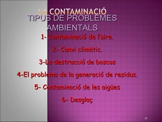 TIPUS DE PROBLEMES
       AMBIENTALS
        1- Contaminació de l’aire.
            2- Canvi climàtic.
       3-La destrucció de boscos
4-El problema de la generació de residus.
     5- Contaminació de les aigües
               6- Desglaç

                                            17
 