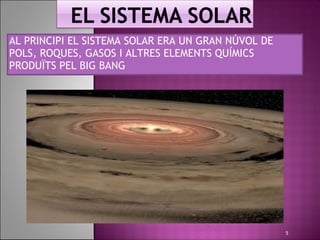 AL PRINCIPI EL SISTEMA SOLAR ERA UN GRAN NÚVOL DE
POLS, ROQUES, GASOS I ALTRES ELEMENTS QUÍMICS
PRODUÏTS PEL BIG BANG




                                                    5
 