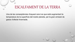 ESCALFAMENT DE LA TERRA
Una de les conseqüències d’aquest canvi es que està augmentant la
temperatura de la superfície del nostre planeta, per la gran emissió de
gasos d’efecte hivernacle.
 