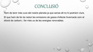 CONCLUSIÓ
Hem de tenir més cura del nostre planeta ja que sense ell no hi podríem viure.
El que hem de fer és reduir les emissions de gasos d’efecte hivernacle com el
diòxid de carboni, i fer més us de les energies renovables.
 