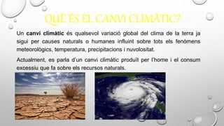 QUÈ ÉS EL CANVI CLIMÀTIC?
Un canvi climàtic és qualsevol variació global del clima de la terra ja
sigui per causes naturals o humanes influint sobre tots els fenòmens
meteorològics, temperatura, precipitacions i nuvolositat.
Actualment, es parla d’un canvi climàtic produït per l’home i el consum
excessiu que fa sobre els recursos naturals.
 