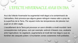 L’EFECTE HIVERNACLE AVUI EN DIA
Avui dia l’efecte hivernacle ha augmentat molt degut a la contaminació de
l’atmosfera. Això provoca que alguns gasos retinguin massa calor a prop de
la superfície de la Terra. Per aquest motiu les temperatures del planeta han
pujat en el últim segle.
L’escalfament de la Terra pot provocar un canvi climàtic a nivell mundial i tenir
conseqüències molt greus, com per exemple: extinció d’éssers vius, acabaria
amb l’agricultura i la vegetació, augmentaria el nivell del mar degut a que es
fondrien els casquets polars i s’inundarien zones costaneres molt poblades.
 