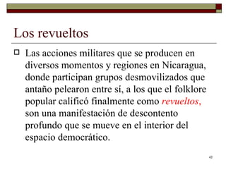 Los revueltos  Las acciones militares que se producen en diversos momentos y regiones en Nicaragua, donde participan grupos desmovilizados que antaño pelearon entre sí, a los que el folklore popular calificó finalmente como  revueltos ,  son una manifestación de descontento profundo que se mueve en el interior del espacio democrático.  
