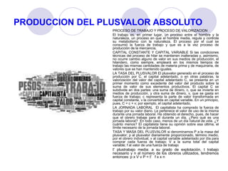 PRODUCCION DEL PLUSVALOR ABSOLUTO
PROCESO DE TRABAJO Y PROCESO DE VALORIZACION
El trabajo es, en primer lugar, un proceso entre el hombre y la
naturaleza, un proceso en que el hombre media, regula y controla
su metabolismo con la naturaleza. El proceso por el cual se
consumió la fuerza de trabajo y que es a la vez proceso de
producción de la mercancía,
CAPITAL CONSTANTE Y CAPITAL VARIABLE Si las condiciones
técnicas del proceso de hilar se mantienen inalteradas y, asimismo,
no ocurre cambio alguno de valor en sus medios de producción, el
hilandero, como siempre, empleará en los mismos tiempos de
trabajo las mismas cantidades de materia prima y de maquinaria, de
valores que se han mantenido iguales.
LA TASA DEL PLUSVALOR El plusvalor generado en el proceso de
producción por C, el capital adelantado, o en otras palabras, la
valorización del valor del capital adelantado C, se presenta en un
primer momento como excedente del valor del producto sobre la
suma de valor de sus elementos productivos. El capital C se
subdivide en dos partes: una suma de dinero, c, que se invierte en
medios de producción, y otra suma de dinero, v, que se gasta en
fuerza de trabajo; c representa la parte de valor transformada en
capital constante, v la convertida en capital variable. En un principio,
pues, C = c + v; por ejemplo, el capital adelantado,
LA JORNADA LABORAL El capitalista ha comprado la fuerza de
trabajo por su valor diario. Le pertenece el valor de uso de la misma
durante una jornada laboral. Ha obtenido el derecho, pues, de hacer
que el obrero trabaje para él durante un día. ¿Pero qué es una
jornada laboral? En todo caso, menos de un día natural de vida. ¿Y
cuánto menos? El capitalista tiene su opinión sobre esa última, el
límite necesario de la jornada laboral.
TASA Y MASA DEL PLUSVALOR si denominamos P a la masa del
plusvalor; p al plusvalor diariamente proporcionado, término medio,
por el obrero individual; v al capital variable adelantado por día para
comprar cada fuerza de trabajo; V a la suma total del capital
variable; f al valor de una fuerza de trabajo
t' plustrabajo media: a su grado de explotación, t trabajo
necesario y n al número de los obreros utilizados, tendremos
entonces: p x V v P = t' f x x n
 