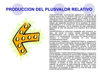 PRODUCCION DEL PLUSVALOR RELATIVO
CONCEPTO DEL PLUSVALOR ABSOLUTO la parte de la
jornada laboral que no produce más que un equivalente del
valor de la fuerza de trabajo pagado por el capital, la hemos
considerado como una magnitud constante, y lo es en efecto
bajo determinadas condiciones de producción, en determinado
estadio del desarrollo económico de la sociedad. El obrero
podía trabajar 2, 3, 4, 6 horas, etc., por encima de este tiempo
de trabajo necesario. De la magnitud de esta prolongación
dependían la tasa del plusvalor y la magnitud de la jornada
laboral,
COOPERACION la producción capitalista sólo comienza, en
rigor, allí donde el mismo capital individual emplea
simultáneamente una cantidad de obreros relativamente
grande y, en consecuencia, el proceso de trabajo amplía su
volumen y suministra productos en una escala
cuantitativamente mayor.
DIVISION DEL TRABAJO Y MANUFACTURA La cooperación
fundada en la división del trabajo asume su figura clásica en la
manufactura. En cuanto forma característica del proceso
capitalista de producción, predomina durante el período
manufacturero propiamente dicho, el cual dura, en líneas muy
generales, desde mediados del siglo XVI hasta el último tercio
del XVIII.
MAQUINARIA Y GRAN INDUSTRIA Matemáticos y mecánicos
con el respaldo ocasional de economistas ingleses definen la
herramienta como una máquina simple, y la máquina como
una herramienta compuesta. No perciben diferencia esencial
alguna entre ambas, e incluso llaman máquinas a las
potencias mecánicas simples, como la palanca, el plano
inclinado, el tornillo, la cuña, etc [2]. Toda máquina, en
realidad, se compone de esas potencias simples, por mucho
que se disfracen y combinen. Desde el punto de vista
económico, sin embargo, la definición no sirve de nada, pues
prescinde del elemento histórico.
 