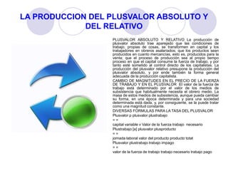 LA PRODUCCION DEL PLUSVALOR ABSOLUTO Y
DEL RELATIVO
PLUSVALOR ABSOLUTO Y RELATIVO La producción de
plusvalor absoluto trae aparejado que las condiciones de
trabajo, propias de cosas, se transformen en capital y los
trabajadores en obreros asalariados; que los productos sean
producidos en cuanto mercancías, esto es, producidos para la
venta; que el proceso de producción sea al propio tiempo
proceso en que el capital consume la fuerza de trabajo, y por
tanto esté sometido al control directo de los capitalistas. La
producción del plusvalor relativo presupone la producción del
plusvalor absoluto, y por ende también la forma general
adecuada de la producción capitalista.
CAMBIO DE MAGNITUDES EN EL PRECIO DE LA FUERZA
DE TRABAJO Y EN EL PLUSVALOR El valor de la fuerza de
trabajo está determinado por el valor de los medios de
subsistencia que habitualmente necesita el obrero medio. La
masa de estos medios de subsistencia, aunque pueda cambiar
su forma, en una época determinada y para una sociedad
determinada está dada, y, por consiguiente, se la puede tratar
como una magnitud constante.
DIVERSAS FORMULAS PARA LA TASA DEL PLUSVALOR
Plusvalor p plusvalor plustrabajo
= =
capital variable v Valor de la fuerza trabajo necesario
Plustrabajo [a] plusvalor plusproducto
= =
jornada laboral valor del producto producto total
Plusvalor plustrabajo trabajo impago
= =
valor de la fuerza de trabajo trabajo necesario trabajo pago
 