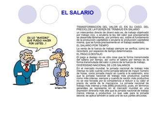 EL SALARIO
TRANSFORMACION DEL VALOR (O, EN SU CASO, DEL
PRECIO) DE LA FUERZA DE TRABAJO EN SALARIO
un intercambio directo de dinero esto es, de trabajo objetivado
por trabajo vivo, o anularía la ley del valor que precisamente
se desarrolla libremente, por primera vez, sobre el fundamento
de la producción capitalista o anularía la producción capitalista
misma, que se funda precisamente en el trabajo asalariado.
EL SALARIO POR TIEMPO
La venta de la fuerza de trabajo siempre se verifica, como se
recordará, por espacios de tiempo determinados.
EL PAGO A DESTAJO
El pago a destajo no es otra cosa que la forma transmutada
del salario por tiempo, así como el salario por tiempo es la
forma transmutada del valor o precio de la fuerza de trabajo.
DIVERSIDAD NACIONAL DE LOS SALARIOS
En el mercado mundial, la jornada nacional de trabajo más
intensa no sólo cuenta como jornada laboral de mayor número
de horas, como jornada mayor en cuanto a la extensión, sino
que la jornada nacional de trabajo más productiva cuenta
como más intensa, siempre y cuando la nación más productiva
no se vea forzada por la competencia a reducir a su valor el
precio de venta de la mercancía. La jornada nacional de
trabajo más intensa y más [686] productiva, pues, en términos
generales se representa en el mercado mundial en una
expresión dineraria más alta que la jornada nacional de trabajo
menos intensa o productiva. Lo que vale para la jornada
laboral, se aplica también a cada una de sus partes alícuotas.
 