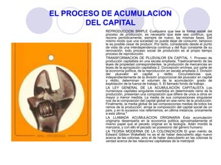 EL PROCESO DE ACUMULACION
DEL CAPITAL
REPRODUCCION SIMPLE Cualquiera que sea la forma social del
proceso de producción, es necesario que éste sea continuo, que
recorra periódicamente, siempre de nuevo, las mismas fases. Del
mismo modo que una sociedad no puede dejar de consumir, tampoco
le es posible cesar de producir. Por tanto, considerado desde el punto
de vista de una interdependencia continua y del flujo constante de su
renovación, todo proceso social de producción es al propio tiempo
proceso de reproducción.
TRANSFORMACION DE PLUSVALOR EN CAPITAL 1. Proceso de
producción capitalista en una escala ampliada. Trastrocamiento de las
leyes de propiedad correspondientes la producción de mercancías en
leyes de la apropiación capitalista 2. Concepción errónea, por parte de
la economía política, de la reproducción en escala ampliada 3. División
del plusvalor en capital y rédito. Circunstancias que,
independientemente de la división proporcional del plusvalor en capital
y rédito, determinan el volumen de la acumulación: grado de
explotación de la fuerza de trabajo; 5. El llamado fondo de trabajo .
LA LEY GENERAL DE LA ACUMULACION CAPITALISTA Los
numerosos capitales singulares invertidos en determinado ramo de la
producción, presentan una composición que difiere de unos a otros en
mayor o menor medida. La media de sus composiciones singulares
nos da la composición del capital global en ese ramo de la producción.
Finalmente, la media global de las composiciones medias de todos los
ramos de la producción, arroja la composición del capital social de un
país, y en lo sucesivo nos referiremos, en última instancia, únicamente
a esta última."
LA LLAMADA ACUMULACION ORIGINARIA Esta acumulación
originaria desempeña en la economía política aproximadamente el
mismo papel que el pecado original en la teología. Adán mordió la
manzana, y con ello el pecado se posesionó del género humano.
LA TEORIA MODERNA DE LA COLONIZACION El gran mérito de
Edward Gibbon Wakefield no es el de haber descubierto algo nuevo
acerca de las colonias ,sino el de haber descubierto en las colonias la
verdad acerca de las relaciones capitalistas de la metrópoli
 