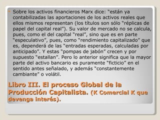 Libro III. El proceso Global de la Producción Capitalista.  (K Comercial K que devenga interés). Sobre los activos financieros Marx dice: “están ya contabilizadas las aportaciones de los activos reales que ellos mismos representan (los títulos son sólo “réplicas de papel del capital real”). Su valor de mercado no se calcula, pues, como el del capital “real”, sino que es en parte “especulativo”, pues, como “rendimiento capitalizado” que es, dependerá de las “entradas esperadas, calculadas por anticipado”. Y estas “pompas de jabón” crecen y por supuesto “estallan”. Pero lo anterior significa que la mayor parte del activo bancario es puramente “ficticio” en el sentido antes señalado, y además “constantemente cambiante” o volátil.  