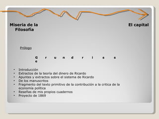 Miseria de la  Filosofía El capital Prólogo G  r  u  n  d  r  i  s  s  e Introducción Extractos de la teoría del dinero de Ricardo Apuntes y extractos sobre el sistema de Ricardo De los manuscritos Fragmento del texto primitivo de la contribución a la critica de la economía política Reseñas de mis propios cuadernos Proyecto de 1869 
