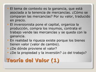 Teoría del Valor (1) El tema de contexto es la ganancia, que está asociada a la tenencia de mercancías. ¿Cómo se comparan las mercancías? Por su valor, traducido en precio. El inversionista pone el capital, organiza la producción, compra los insumos, contrata el trabajo vende las mercancías y se queda con la ganancia. En realidad la riqueza existe porque los bienes tienen valor (valor de cambio). ¿De dónde proviene el valor? ¿De la propiedad y la inversión? ¿o del trabajo?  