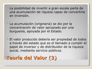 Teoría del Valor (3) La posibilidad de invertir a gran escala parte de una acumulación de riqueza capaz de convertirla en inversión. La acumulación (originaria) se dio por la concentración de valor apropiado por una burguesía, apoyada por el Estado. El valor producido debería ser propiedad de todos a través del estado que es el llamado a cumplir el papel de inversor y de distribuidor de la riqueza social, mediante servicio públicos.  