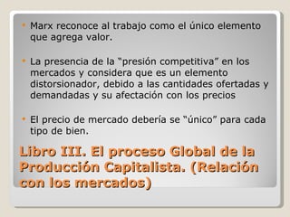 Libro III. El proceso Global de la Producción Capitalista. (Relación con los mercados) Marx reconoce al trabajo como el único elemento que agrega valor. La presencia de la “presión competitiva” en los mercados y considera que es un elemento distorsionador, debido a las cantidades ofertadas y demandadas y su afectación con los precios El precio de mercado debería se “único” para cada tipo de bien. 