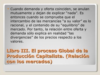 Libro III. El proceso Global de la Producción Capitalista. (Relación con los mercados) Cuando demanda y oferta coinciden, se anulan mutuamente y dejan de explicar “nada”. Es entonces cuando se comprueba que el intercambio de las mercancías “a su valor” es lo racional, y el contenido de su “equilibrio” de mercado. Por tanto, la relación entre oferta y demanda sólo explica en realidad “las divergencias” de los precios respecto a los valores. 