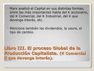 Libro III. El proceso Global de la Producción Capitalista.  (K Comercial K que devenga interés). Marx analizó el Capital en sus distintas formas, entre las más importantes habla del K accionario, del K Comercial, del K Industrial, del K que devenga interés, etc. Menciona también los dividendos, la usura, el tipo de cambio. 