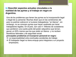 Actividad 2.
b) Describir aspectos actuales vinculados a la
realidad de las pymes y el trabajo en negro en
Argentina.
Uno de los problemas que tienen las pymes es la incorporación legal
o ilegal de su personal. Muchas dicen que en las condiciones del
país no podrían sobrevivir si tuvieran trabajadores ‘’en blanco’’, sin
embargo, no se conocen pymes que hayan quebrado por tener
trabajadores legales. En el país, son casi 4 millones de ciudadanos
que perdieron una cuarta parte del poder adquisitivo que tenían,
ganan un 63% menos que los que están en blanco y no reciben
beneficios laborales y de seguridad social.
principales problemas al incorporar personal en negro:
 La responsabilidad ante eventuales accidentes de trabajo
 El trabajador ilegal no tiene empuje para integrarse a un proyecto
empresario.
 