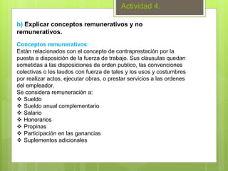 Actividad 4.
b) Explicar conceptos remunerativos y no
remunerativos.
Conceptos remunerativos:
Están relacionados con el concepto de contraprestación por la
puesta a disposición de la fuerza de trabajo. Sus clausulas quedan
sometidas a las disposiciones de orden publico, las convenciones
colectivas o los laudos con fuerza de tales y los usos y costumbres
por realizar actos, ejecutar obras, o prestar servicios a las ordenes
del empleador.
Se considera remuneración a:
 Sueldo
 Sueldo anual complementario
 Salario
 Honorarios
 Propinas
 Participación en las ganancias
 Suplementos adicionales
 