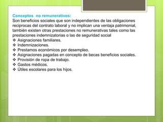 Conceptos no remunerativos:
Son beneficios sociales que son independientes de las obligaciones
reciprocas del contrato laboral y no implican una ventaja patrimonial,
también existen otras prestaciones no remunerativas tales como las
prestaciones indemnizatorias o las de seguridad social
 Asignaciones familiares.
 Indemnizaciones.
 Prestamos económicos por desempleo.
 Asignaciones pagadas en concepto de becas beneficios sociales.
 Provisión de ropa de trabajo.
 Gastos médicos.
 Útiles escolares para los hijos.
 