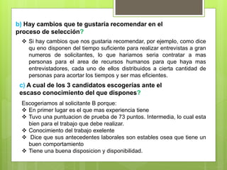 b) Hay cambios que te gustaría recomendar en el
proceso de selección?
 Si hay cambios que nos gustaria recomendar, por ejemplo, como dice
qu eno disponen del tiempo suficiente para realizar entrevistas a gran
numeros de solicitantes, lo que hariamos seria contratar a mas
personas para el area de recursos humanos para que haya mas
entrevistadores, cada uno de ellos distribuidos a cierta cantidad de
personas para acortar los tiempos y ser mas eficientes.
c) A cual de los 3 candidatos escogerías ante el
escaso conocimiento del que dispones?
Escogeriamos al solicitante B porque:
 En primer lugar es el que mas experiencia tiene
 Tuvo una puntuacion de prueba de 73 puntos. Intermedia, lo cual esta
bien para el trabajo que debe realizar.
 Conocimiento del trabajo exelente
 Dice que sus antecedentes laborales son estables osea que tiene un
buen comportamiento
 Tiene una buena disposicion y disponibilidad.
 