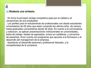 4
a) Redacta una síntesis.
En Arcor la principal ventaja competitiva pasa por la calidad y el
compromiso de sus empleados.
Los perfiles para el reclutamiento de profesionales van desde estudiantes
universitarios de 25 años que esten cursando los ultimos años de carrera,
hasta graduados universitarios desde 30 años. En cuanto a la convocatoria
y seleccion, se aplican presentaciones institucionales en universidades,
bolsa de trabajo, listado de egresados, avisos en carteleras, y convenios
de pasantias. Arcor cuenta con programas que apuntan a la formacion y al
desarrollo del management de la empresa.
Apostando al desarrollo personal y profesional deseado, y la
competitividad de la compania.
 