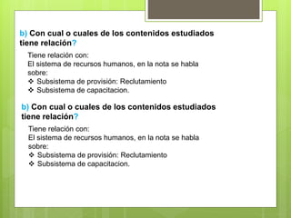 b) Con cual o cuales de los contenidos estudiados
tiene relación?
Tiene relación con:
El sistema de recursos humanos, en la nota se habla
sobre:
 Subsistema de provisión: Reclutamiento
 Subsistema de capacitacion.
b) Con cual o cuales de los contenidos estudiados
tiene relación?
Tiene relación con:
El sistema de recursos humanos, en la nota se habla
sobre:
 Subsistema de provisión: Reclutamiento
 Subsistema de capacitacion.
 