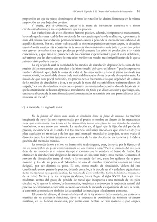 El Capital I. Capítulo 3: El Dinero o la Circulación de Mercancías 16
proporción en que su precio disminuye o el ritmo de rotación del dinero disminuye en la misma
proporción en que bajan los precios.
Y puede, por el contrario, crecer si la masa de mercancías aumenta o el ritmo
circulatorio disminuye mas rápidamente que los precios.
Las variaciones de estos diversos factores pueden, además, compensarse mutuamente,
haciendo que la suma total de los precios de las mercancías que han de realizarse, y, por tanto, la
masa del dinero en circulación, permanezcan constantes a pesar de la incesante inestabilidad de
aquellos factores. Por eso, sobre todo cuando se observan períodos un poco largos, se descubre
un nivel medio mucho más constante de la masa de dinero circulante en cada país; y, si se exceptúan
esas graves perturbaciones que producen periódicamente las crisis de producción y las crisis
comerciales, y que rara vez provienen de los cambios experimentados por el valor del dinero,
advertimos que las desviaciones de este nivel medio son mucho más insignificantes de lo que a
primera vista pudiera parecer.
La ley según la cual la cantidad de los medios de circulación depende de la suma de los
precios de las mercancías que circulan y del ritmo medio del curso del dinero30
puede expresarse
también diciendo que, dada la suma de valor de las mercancías y dado el ritmo medio de sus
metamorfosis, la cantidad de dinero o de material dinero circulante depende de su propio valor. La
ilusión de que son, por el contrarío, los precios de las mercancías los que dependen de la masa
de los medios de circulación y ésta, a su vez, de la masa del material dinero existente dentro de
un país,31
es una ilusión alimentada en sus primitivos mantenedores por la absurda hipótesis de
que las mercancías se lanzan al proceso circulatorio sin precio y el dinero sin valor y que luego, allí,
una parte alícuota de la masa formada por las mercancías se cambia por una parte alícuota de la
montaña de metal.32
c) La moneda. El signo de valor
De la función del dinero como medio de circulación brota su forma de moneda. La fracción
imaginaria de peso del oro representada por el precio o nombre en dinero de las mercancías
tiene que enfrentarse con éstas, en la circulación, como una pieza de oro dotada de nombre
homónimo, o sea como una moneda. La acuñación es, al igual que la fijación del patrón de
precios, incumbencia del Estado. En los diversos uniformes nacionales que visten el oro y la
plata acuñados en monedas y de los que en el mercado mundial se despojan, se nos revela el
divorcio entre las órbitas interiores o nacionales de la circulación de mercancías y la órbita
genérica del mercado mundial.
La moneda de oro y el oro en barras sólo se distinguen, pues, de suyo, por la figura, y el
oro es susceptible de pasar continuamente de una forma a otra.33
Pero el camino del oro para
dejar de ser moneda es al mismo tiempo el camino que le conduce al horno de fusión. En
efecto, en la circulación se desgastan las monedas de oro, unas más y otras menos. Comienza el
proceso de disociación entre el título y la sustancia del oro, entre los quilates de su peso
nominal y los de su peso real. Monedas de oro de nombre homónimo asumen un valor
desigual, por ser distinto su peso. El oro, como medio de circulación, difiere del oro
considerado como patrón de precios, dejando con ello, a la par, de ser el verdadero equivalente
de las mercancías cuyo precio realiza. La historia de estos embrollos forma la historia monetaria
de la Edad Media y de los tiempos modernos, hasta llegar al siglo XVIII. Las leyes más
modernas acerca del grado de pérdida de metal que incapacita a una moneda de oro para
circular, o, lo que es lo mismo, la desmonetiza, sancionan y reconocen la tendencia natural del
proceso de circulación a convertir la esencia de oro de la moneda en apariencia de oro; es decir,
a convertir la moneda en símbolo de la cantidad de metal que oficialmente contiene.
El curso del dinero, al disociar la ley real de la ley nominal de la moneda, su existencia
metálica de su existencia funcional, lleva ya implícita la posibilidad de sustituir el dinero
metálico, en su función monetaria, por contraseñas hechas de otro material o por simples
 