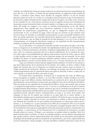 El Capital I. Capítulo 3: El Dinero o la Circulación de Mercancías 17
símbolos. Las dificultades técnicas con que tropieza la acuñación de fracciones pequeñísimas de
peso del oro o de la plata y el hecho de que primitivamente se empleasen como medida de
valores y circulasen como dinero otros metales de categoría inferior a la de los metales
preciosos, plata en vez de oro y cobre en vez de plata, hasta el instante en que el metal precioso
los destrona, explican históricamente el papel de las piezas de plata y de cobre como sustitutos
de las monedas de oro. Estas piezas sustituyen al oro en aquellos sectores de la circulación de
mercancías en que la moneda circula con mayor rapidez y se desgasta, por tanto, mas pronto; es
decir, allí donde las compras y las ventas se suceden incesantemente en las más ínfimas
proporciones. Para impedir que estos facinerosos suplanten al oro, la ley se encarga de
determinar las proporciones, pequeñísimas, en que es obligatorio aceptar esas piezas,
sustituyendo al oro, en función de pago. Claro está que los sectores en que circulan estas
diversas clases de monedas se confunden constantemente, sin que sea posible establecer entre
ellos una nítida separación. Las monedas fraccionarias aparecen junto al oro, para cooperar al
pago de fracciones a que no llega la moneda de oro más pequeña; y a su vez, el oro se mezcla
constantemente en la pequeña circulación, aunque se vea expulsado de ella constantemente
también al cambiarse por las monedas fraccionarias.34
La ley determina a su voluntad el contenido metálico de las piezas de plata o de cobre.
Estas se desgastan en la circulación mucho más rápidamente todavía que las monedas de oro.
Por tanto, su función monetaria es, de hecho, totalmente independiente de su peso, es decir, de
todo valor. La existencia monetaria del oro se disocia radicalmente de su sustancia de valor.
Esto abre el paso a la posibilidad de que objetos relativamente carentes de valor, como un billete
de papel puedan actuar en lugar suyo con las funciones propias de una moneda. En las piezas
metálicas de dinero, el carácter puramente simbólico aparece todavía, en cierto modo, oculto.
En el papel moneda, se revela ya a la luz del día. Como se ve, ce n'est que le premier pas qui coute (21).
Aquí, nos referimos exclusivamente al papel moneda emitido por el Estado con curso forzoso y
que brota directamente de la circulación de los metales. En cambio, el dinero—crédito se halla
regido por factores que, por el momento, no tenemos por qué conocer, pues no afectan a la
simple circulación de mercancías. Diremos, sin embargo, de pasada, que del mismo modo que el
verdadero papel moneda brota de la función del dinero como medio de circulación, el dinero—crédito tiene sus
raíces naturales en la función del dinero como medio de pago.35
El Estado lanza exteriormente al proceso de la circulación una serie de billetes que
llevan estampado su nombre en dinero, v. gr. Una libra esterlina, 5 libras esterlinas, etc. En la
medida en que estos billetes circulan efectivamente en sustitución de la suma de oro de igual
denominación, sus movimientos no hacen más que reflejar las leyes de la circulación del dinero.
Para encontrar una ley específica de la circulación de billetes, no hay más remedio que atenerse
a su proporción representativa respecto al oro. Y esta ley es sencillamente la de que la emisión
de papel moneda debe limitarse a aquella cantidad en que sin él, circularía necesariamente el oro
(o la plata) representado simbólicamente por ese papel. Claro está que la cantidad de oro que la
circulación puede absorber fluctúa constantemente en torno a un cierto nivel medio. Sin
embargo, la masa de los medios que circulan en un país dado no es nunca inferior a un
determinado mínimum, que la experiencia permite establecer. El hecho de que esta masa mínima
esté sujeta a cambio constante en lo que a sus elementos se refiere; es decir, el hecho de que
esté formada por monedas de oro que cambian incesantemente, no afecta para nada, como es
natural, a. su volumen ni a su giro constante en la órbita de la circulación. Por eso se la puede
sustituir mediante símbolos de papel. Pero si hoy llenamos con papel moneda todos los canales
de la circulación, hasta agotar su capacidad de absorción monetaria, podemos encontramos con
que mañana, a consecuencia de las fluctuaciones de la circulación de mercancías, el papel
moneda rebasa los cauces. Al llegar a este momento, se pierden todas las medidas. Pero si el
papel moneda rebasa sus límites, es decir, la cantidad monedas—oro de idéntica denominación
que pueden circular, todavía representará dentro del mundo de las mercancías, prescindiendo
del peligro del descrédito general, la cantidad de oro determinada y, por tanto, representable por
sus leyes inmanentes. Así por ejemplo, si la masa de billetes emitidos representa 2 onzas de oro
 