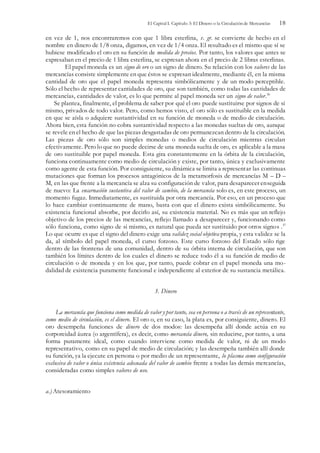 El Capital I. Capítulo 3: El Dinero o la Circulación de Mercancías 18
en vez de 1, nos encontraremos con que 1 libra esterlina, v. gr. se convierte de hecho en el
nombre en dinero de 1/8 onza, digamos, en vez de 1/4 onza. El resultado es el mismo que sí se
hubiese modificado el oro en su función de medida de precios. Por tanto, los valores que antes se
expresaban en el precio de 1 libra esterlina, se expresan ahora en el precio de 2 libras esterlinas.
El papel moneda es un signo de oro o un signo de dinero. Su relación con los valores de las
mercancías consiste simplemente en que éstos se expresan idealmente, mediante él, en la misma
cantidad de oro que el papel moneda representa simbólicamente y de un modo perceptible.
Sólo el hecho de representar cantidades de oro, que son también, como todas las cantidades de
mercancías, cantidades de valor, es lo que permite al papel moneda ser un signo de valor.36
Se plantea, finalmente, el problema de saber por qué el oro puede sustituirse por signos de si
mismo, privados de todo valor. Pero, como hemos visto, el oro sólo es sustituible en la medida
en que se aísla o adquiere sustantividad en su función de moneda o de medio de circulación.
Ahora bien, esta función no cobra sustantividad respecto a las monedas sueltas de oro, aunque
se revele en el hecho de que las piezas desgastadas de oro permanezcan dentro de la circulación.
Las piezas de oro sólo son simples monedas o medios de circulación mientras circulan
efectivamente. Pero lo que no puede decirse de una moneda suelta de oro, es aplicable a la masa
de oro sustituible por papel moneda. Esta gira constantemente en la órbita de la circulación,
funciona continuamente como medio de circulación y existe, por tanto, única y exclusivamente
como agente de esta función. Por consiguiente, su dinámica se limita a representar las continuas
mutaciones que forman los procesos antagónicos de la metamorfosis de mercancías M – D –
M, en las que frente a la mercancía se alza su configuración de valor, para desaparecer enseguida
de nuevo: La encarnación sustantiva del valor de cambio, de la mercancía solo es, en este proceso, un
momento fugaz. Inmediatamente, es sustituida por otra mercancía. Por eso, en un proceso que
lo hace cambiar continuamente de mano, basta con que el dinero exista simbólicamente. Su
existencia funcional absorbe, por decirlo así, su existencia material. No es más que un reflejo
objetivo de los precios de las mercancías, reflejo llamado a desaparecer y, funcionando como
sólo funciona, como signo de si mismo, es natural que pueda ser sustituido por otros signos .37
Lo que ocurre es que el signo del dinero exige una validez social objetiva propia, y esta validez se la
da, al símbolo del papel moneda, el curso forzoso. Este curso forzoso del Estado sólo rige
dentro de las fronteras de una comunidad, dentro de su órbita interna de circulación, que son
también los límites dentro de los cuales el dinero se reduce todo él a su función de medio de
circulación o de moneda y en los que, por tanto, puede cobrar en el papel moneda una mo-
dalidad de existencia puramente funcional e independiente al exterior de su sustancia metálica.
3. Dinero
La mercancía que funciona como medida de valor y por tanto, sea en persona o a través de un representante,
como medio de circulación, es el dinero. El oro o, en su caso, la plata es, por consiguiente, dinero. El
oro desempeña funciones de dinero de dos modos: las desempeña allí donde actúa en su
corporeidad áurea (o argentífera), es decir, como mercancía dinero, sin reducirse, por tanto, a una
forma puramente ideal, como cuando interviene como medida de valor, ni de un modo
representativo, como en su papel de medio de circulación; y las desempeña también allí donde
su función, ya la ejecute en persona o por medio de un representante, lo plasma como configuración
exclusiva de valor o única existencia adecuada del valor de cambio frente a todas las demás mercancías,
consideradas como simples valores de uso.
a.) Atesoramiento
 