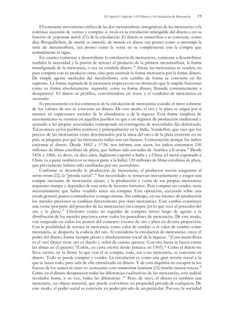 El Capital I. Capítulo 3: El Dinero o la Circulación de Mercancías 19
El constante movimiento cíclico de las dos metamorfosis antagónicas de las mercancías o la
continua sucesión de ventas y compras se revela en la circulación infatigable del dinero o en su
función de perpetuum mobile (21) de la circulación. El dinero se inmoviliza o se convierte, como
dice Boisguíllebert, de mueble en inmueble, de moneda en dinero, tan pronto como se interrumpe la
serie de metamorfosis, tan pronto como la venta no se complementa con la compra que
normalmente la sigue.
En cuanto comienza a desarrollarse la circulación de mercancías, comienza a desarrollarse
también la necesidad y la pasión de retener el producto de la primera metamorfosis, la forma
transfigurada de la mercancía, o sea su crisálida dínero.38
Ahora, las mercancías se venden, no
para comprar con su producto otras, sino para sustituir la forma mercancía por la forma dinero.
De simple agente mediador del metabolismo, este cambio de forma se convierte en fin
supremo. La forma enajenada de la mercancía tropieza con un obstáculo que le impide funcionar
como su forma absolutamente enajenable, como su forma dinero, llamada constantemente a
desaparecer. El dinero se petrifica, convirtiéndose en tesoro, y el vendedor de mercancías en
atesorador.
Es precisamente en los comienzos de la circulación de mercancías cuando el mero sobrante
de los valores de uso se convierte en dinero. De este modo, el oro y la plata se erigen por sí
mismos en expresiones sociales de la abundancia o de la riqueza. Esta forma simplista de
atesoramiento se eterniza en aquellos pueblos en que a un régimen de producción tradicional y
ajustado a las propias necesidades corresponde un contingente de necesidades fijo delimitado.
Tal acontece en los pueblos asiáticos, y principalmente en la India. Vanderlint, que cree que los
precios de las mercancías están determinados por la masa del oro o de la plata existente en un
país, se pregunta por qué las mercancías indias son tan baratas. Contestación: porque los indios
entierran el dinero. Desde 1602 a 1734, nos informa este autor, los indios enterraron 150
millones de libras esterlinas de plata, que habían sido enviadas de América a Europa.39
Desde
1856 a 1866, es decir, en diez años, Inglaterra exportó a India y a China (el metal exportado a
China va a parar también en su mayor parte a la India) 120 millones de libras esterlinas de plata,
que previamente habían sido cambiadas por oro australiano.
Conforme se desarrolla la producción de mercancías, el productor necesita asegurarse el
nervus rerum (22), la “prenda social”.40
Sus necesidades se renuevan incesantemente y exigen una
compra incesante de mercancías ajenas, y la producción y venta de sus propias mercancías
requieren tiempo y dependen de una serie de factores fortuitos. Para comprar sin vender, tiene
necesariamente que haber vendido antes sin comprar. Esta operación, ejecutada sobre una
escala general, parece contradecirse consigo misma. Sin embargo, en sus fuentes de producción
los metales preciosos se cambian directamente por otras mercancías. Este cambio constituye
una venta (por parte del poseedor de las mercancías) sin compra (en lo que toca al poseedor del
oro y la plata).41
Ulteriores ventas no seguidas de compras sirven luego de agente a la
distribución de los metales preciosos entre todos los poseedores de mercancías. De este modo,
van surgiendo en todos los puntos del comercio tesoros de oro y plata en diversa proporción.
Con la posibilidad de retener la mercancía como valor de cambio o el valor de cambio como
mercancía, se despierta la codicia del oro. Al extenderse la circulación de mercancías, crece el
poder del dinero, forma siempre presta y absolutamente social de la riqueza. “¡Cosa maravillosa
es el oro! Quien tiene oro es dueño y señor de cuanto apetece. Con oro, hasta se hacen entrar
las almas en el paraíso.”(Colón, en carta escrita desde Jamaica en 1503).* Corno el dinero no
lleva escrito en la frente lo que con él se compra, todo, sea o no mercancía, se convierte en
dinero. Todo se puede comprar y vender. La circulación es como una gran retorta social a la
que se lanza todo, para salir de ella cristalizado en dinero. Y de esta alquimia no escapan ni los
huesos de los santos ni otras res sacrosanctae extra commercium hominum (23) mucho menos toscas.42
Como en el dinero desaparecen todas las diferencias cualitativas de las mercancías, este radical
nivelador borra, a su vez, todas las diferencias .43
Pero, de suyo, el dinero es también una
mercancía, un objeto material, que puede convertirse en propiedad privada de cualquiera. De
este modo, el poder social se convierte en poder privado de un particular. Por eso, la sociedad
 