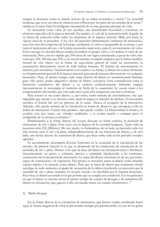 El Capital I. Capítulo 3: El Dinero o la Circulación de Mercancías 20
antigua la denuncia como la moneda corrosiva de su orden económico y moral.44
La sociedad
moderna, que ya en sus años de infancia saca a Plutón por los pelos de las entrañas de la tierra,45
saluda en el áureo Grial la refulgente encarnación de su más genuino principio de vida.
La mercancía como valor de uso satisface una determinada necesidad y constituye un
elemento específico de la riqueza material. En cambio, el valor de la mercancía mide el grado de
su fuerza de atracción sobre todos los elementos de la riqueza material. Mide, por tanto, la
riqueza social de su poseedor. A los ojos del poseedor bárbaramente candoroso de mercancías,
aun a los ojos del campesino de la Europa occidental, el valor es inseparable de su forma, y por
tanto el incremento del oro y de la plata atesorados representa, para él, un incremento de valor.
Claro está que el valor del dinero cambia al cambiar su propio valor, o al cambiar el valor de las
mercancías. Pero, esto no impide que 200 onzas de oro sigan conteniendo, a pesar de todo, más
valor que 100, 300 más que 200, y así sucesivamente; ni impide tampoco que la forma metálica
natural de este objeto sea la forma de equivalente general de todas las mercancías, la
encarnación directamente social de todo trabajo humano. El instinto de atesoramiento es
inmenso por naturaleza. Cualitativamente o en cuanto a su forma, el dinero no conoce fronteras:
es el representante general de la riqueza material, pues puede trocarse directamente en cualquier
mercancía. Pero, al mismo tiempo, toda suma efectiva de dinero es cuantitativamente limitada,
pues sólo posee poder adquisitivo dentro de límites concretos. Esta contradicción entre la
limitación cuantitativa del dinero y su carácter cualitativamente ilimitado, empuja
incesantemente al atesorador al tormento de Sisifo de la acumulación. Le ocurre como a los
conquistadores del mundo, que con cada nuevo país sólo conquistan una nueva frontera.
Para retener el oro como dinero, y, por tanto, como materia de atesoramiento, hay que
impedirle que circule o se invierta como medio de compra en artículos de disfrute. El atesorador
sacrifica al fetiche del oro los placeres de la carne. Abraza el evangelio de la abstención.
Además, sólo puede sustraer de la circulación en forma de dinero lo que incorpora a ella en
forma de mercancías. Cuanto más produce, más puede vender. La laboriosidad, el ahorro y la
avaricia son, por tanto, sus virtudes cardinales, y el vender mucho y comprar poco el
compendio de su ciencia económica.46
Paralelamente a la forma directa del tesoro, discurre su forma estética, la posesión de
mercancías de oro y plata. Esta crece con la riqueza de la sociedad burguesa. Soyons riches ou
paraissons riches (24) (Diderot). De este modo, va formándose, de un lado, un mercado cada vez
más extenso para el oro y la plata, independientemente de sus funciones de dinero, y, de otro
lado, una fuente latente de suministro de dinero, que fluye sobre todo en los periodos sociales
agitados.
El atesoramiento desempeña diversas funciones en la economía de la circulación de los
metales. Su primera función es la que se desprende de las condiciones de circulación de las
monedas de oro y plata. Hemos visto que la masa del dinero en circulación crece y disminuye
incesantemente en punto a volumen, precios y celeridad, obedeciendo a las constantes
oscilaciones de la circulación de mercancías. La masa del dinero circulante ha de ser, por tanto,
capaz de contracción y de expansión. Tan pronto es necesario atraer al dinero como moneda
cuanto repeler a la moneda como dinero. Para que la masa de dinero que realmente circula
satisfaga en todo momento el grado de saturación de la órbita circulatoria, es necesario que la
cantidad de oro y plata existente en un país exceda a la absorbida por la función monetaria.
Pues bien, el dinero atesorado es el que permite que se cumpla esta condición. Los receptáculos
en que el dinero se atesora sirven al mismo tiempo de canales de desagüe y de suministro del
dinero en circulación, que, gracias a ello, no inunda nunca sus canales circulatorios .47
b) Medio de pago
En la forma directa de la circulación de mercancías, que hemos venido estudiando hasta
aquí, la misma magnitud de valor se presentaba siempre por partida doble, en uno de los polos
 