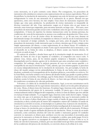 El Capital I. Capítulo 3: El Dinero o la Circulación de Mercancías 21
como mercancía, en el polo contrario como dinero. Por consiguiente, los poseedores de
mercancías sólo entraban en contacto como representantes de sus mutuos equivalentes. Pero, al
desarrollarse la circulación de mercancías, se interponen una serie de factores que separan cro-
nológicamente la venta de una mercancía de la realización de su precio. Bastará con que
apuntemos, entre estos factores, los más simples. Unas clases de mercancías requieren más
tiempo que otras para producirse. La producción de ciertas mercancías es inseparable de
diversas estaciones del año. Unas mercancías surgen en el mismo sitio en que tienen su
mercado, otras tienen que emprender, para encontrar mercado, un largo viaje ... Por tanto, unos
poseedores de mercancías pueden actuar como vendedores antes de que los otros actúen como
compradores. A fuerza de repetirse las mismas transacciones entre las mismas personas, las
condiciones de venta de las mercancías se ajustan a sus condiciones de producción. Otras veces,
lo que se vende es el uso de ciertas clases de mercancías, v. gr. dé una casa, durante un
determinado tiempo. En realidad, el comprador no obtiene el valor de uso de la mercancía hasta
que no transcurre el tiempo señalado. La compra, por tanto, antes de pagarla. Uno de los
poseedores de mercancías vende mercancías que ya existen, mientras que el otro compra como
simple representante del dinero, o como representante de un dinero futuro. El vendedor se
convierte en acreedor, el comprador en deudor. Como aquí la metamorfosis de la mercancía, o sea
el desarrollo de su forma de valor, se desplaza, el dinero asume una función distinta. Se
convierte en medio de pago .48
El carácter de acreedor o deudor brota aquí de la circulación simple de mercancías. Es el
cambio de forma de ésta el que imprime al vendedor y al comprador este nuevo cuño. A
primera vista, trátase, pues, de los mismos papeles recíprocos y llamados a desaparecer,
desempeñados por los mismos agentes de la circulación que antes actuaban como vendedor y
comprador. Sin embargo, ahora la antítesis presenta de suyo un cariz menos apacible y es
susceptible de una mayor cristalización.49
Cabe, además, que esos mismos papeles se presenten
en escena independientemente de la circulación de mercancías. Así, por ejemplo, la lucha de
clases del mundo antiguo reviste primordialmente la forma de una lucha entre acreedores y
deudores, acabando en el sojuzgamiento de los deudores plebeyos, convertidos en esclavos. En
la Edad Media, esta lucha termina con la derrota del deudor feudal, que perdía su poder político
al perder su base económica. Sin embargo, aquí la forma dinero –la relación entre acreedores y
deudores asume la forma de una relación de dinero– no hace más que reflejar el antagonismo
de condiciones económicas de vida más profundas.
Volvamos a la órbita de la circulación de mercancías. Aquí, ya no nos encontramos con la
comparecencia simultánea de los equivalentes mercancía y dinero en los dos polos del proceso
de venta. Ahora, el dinero tiene dos funciones. En primer lugar, funciona como medida de valor,
en la determinación del precio de la mercancía vendida. El precio que a ésta se le asigna
contractualmente mide la obligación del comprador, es decir, la suma de dinero que éste adeuda
en el plazo de tiempo señalado . Y, en segundo lugar, funciona como medio ideal de compra. Aunque
no exista más que en la promesa de dinero del comprador, hace que la mercancía cambie de
mano. Es al vencer el plazo fijado para el pago cuando el medio de pago entra realmente en
circulación, es decir, cuando pasa de manos del comprador a manos del vendedor. El medio de
circulación se convirtió en tesoro, al interrumpir en su primera fase el proceso de circulación o,
lo que es lo mismo, al sustraerse a la circulación la forma transfigurada de la mercancía. El medio
de pago se lanza a la circulación, pero es después de haber salido de ella la mercancía. El dinero
ya no sigue siendo el agente mediador del proceso de circulación. Ahora, lo cierra de un modo
autónomo, como existencia absoluta del valor de cambio o mercancía general. El vendedor
convierte su mercancía en dinero para satisfacer con éste una necesidad; el atesorador, para
preservar la mercancía en forma de dinero; el comprador a crédito, para poder pagar. Si no lo
hace, los agentes ejecutivos se encargaran de vender judicialmente su ajuar. Como se ve, la
forma de valor de la mercancía, el dinero, por una necesidad social que brota automáticamente
de las condiciones del proceso de circulación, se convierte ahora en fin último de la venta.
 