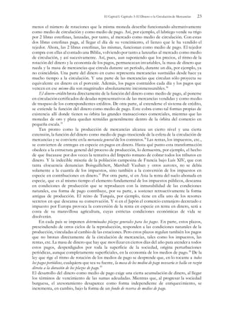 El Capital I. Capítulo 3: El Dinero o la Circulación de Mercancías 23
menos el número de rotaciones que la misma moneda describe funcionando alternativamente
como medio de circulación y como medio de pago. Así, por ejemplo, el labriego vende su trigo
por 2 libras esterlinas, lanzadas, por tanto, al mercado como medio de circulación. Con estas
dos libras esterlinas paga, al llegar el día de su vencimiento, el lienzo que le ha vendido el
tejedor. Ahora, las 2 libras esterlinas, las mismas, funcionan como medio de pago. El tejedor
compra con ellas al contado una Biblia, volviendo por tanto a lanzarlas al mercado como medio
de circulación, y así sucesivamente. Así, pues, aun suponiendo que los precios, el ritmo de la
rotación del dinero y la economía de los pagos, permanezcan invariables, la masa de dinero que
rueda y la masa de mercancías que circula durante un período, durante un día, por ejemplo, ya
no coincidirán. Una parte del dinero en curso representa mercancías sustraídas desde hace ya
mucho tiempo a la circulación. Y una parte de las mercancías que circulan sólo proyecta su
equivalente en dinero en el porvenir. Además, los pagos contraídos cada día y los pagos que
vencen en ese mismo día son magnitudes absolutamente inconmensurables.54
El dinero–crédito brota directamente de la función del dinero como medio de pago, al ponerse
en circulación certificados de deudas representativos de las mercancías vendidas y como medio
de traspaso de los correspondientes créditos. De otra parte, al extenderse el sistema de crédito,
se extiende la función del dinero como medio de pago. Este cobra como tal formas propias de
existencia allí donde tienen su órbita las grandes transacciones comerciales, mientras que las
monedas de oro y plata quedan retraídas generalmente dentro de la órbita del comercio en
pequeña escala.55
Tan pronto como la producción de mercancías alcanza un cierto nivel y una cierta
extensión, la función del dinero como medio de pago trasciende de la esfera de la circulación de
mercancías y se convierte en la mercancía general de los contratos.56
Las rentas, los impuestos, etc.,
se convierten de entregas en especie en pagos en dinero. Hasta qué punto esta transformación
obedece a la estructura general del proceso de producción, lo demuestra, por ejemplo, el hecho
de que fracasase por dos veces la tentativa del Imperio romano de cobrar todos los tributos en
dinero. Y la indecible miseria de la población campesina de Francia bajo Luís XIV, que con
tanta elocuencia denuncian Boisguillebert, Marshall Vauban y otros autores, no se debía
solamente a la cuantía de los impuestos, sino también a la conversión de los impuestos en
especie en contribuciones en dinero.57
Por otra parte, sí en Asia la renta del suelo abonada en
especie, que es al mismo tiempo el elemento fundamental de los impuestos públicos, descansa
en condiciones de producción que se reproducen con la inmutabilidad de las condiciones
naturales, esa forma de pago contribuye, por su parte, a sostener retroactivamente la forma
antigua de producción. El reino de Turquía, por ejemplo, tiene en ella uno de los resortes
secretos en que descansa su conservación. Y si en el Japón el comercio extranjero decretado e
impuesto por Europa provoca la conversión de la renta en especie en renta en dinero, será a
costa de su maravillosa agricultura, cuyas estrictas condiciones económicas de vida se
disolverán.
En cada país se imponen determinados plazos generales para los pagos. En parte, estos plazos,
prescindiendo de otros ciclos de la reproducción, responden a las condiciones naturales de la
producción, vinculadas al cambio de las estaciones. Pero estos plazos regulan también los pagos
que no brotan directamente de la circulación de mercancías, tales como los impuestos, las
rentas, etc. La masa de dinero que hay que movilizar en ciertos días del año para atender a todos
estos pagos, desperdigados por toda la superficie de la sociedad, origina perturbaciones
periódicas, aunque completamente superficiales, en la economía de los medios de pago.58
De la
ley que rige el ritmo de rotación de los medios de pago se desprende que, en lo tocante a todos
los pagos periódicos, cualquiera que sea su fuente, la masa de los medios de pago necesaria se halla en razón
directa a la duración de los plazos de pago.59
El desarrollo del dinero como medio de pago exige una cierta acumulación de dinero, al llegar
los términos de vencimiento de las sumas adeudadas. Mientras que, al progresar la sociedad
burguesa, el atesoramiento desaparece como forma independiente de enriquecimiento, se
incrementa, en cambio, bajo la forma de un fondo de reserva de medios de pago.
 