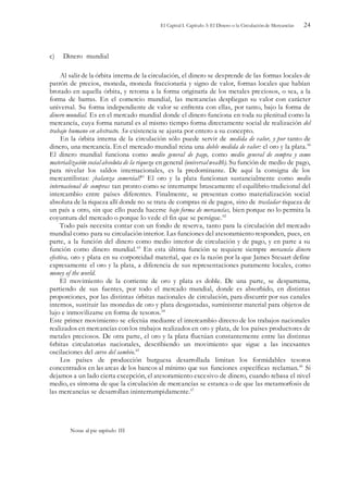 El Capital I. Capítulo 3: El Dinero o la Circulación de Mercancías 24
c) Dinero mundial
Al salir de la órbita interna de la circulación, el dinero se desprende de las formas locales de
patrón de precios, moneda, moneda fraccionaria y signo de valor, formas locales que habían
brotado en aquella órbita, y retorna a la forma originaría de los metales preciosos, o sea, a la
forma de barras. En el comercio mundial, las mercancías despliegan su valor con carácter
universal. Su forma independiente de valor se enfrenta con ellas, por tanto, bajo la forma de
dinero mundial. Es en el mercado mundial donde el dinero funciona en toda su plenitud como la
mercancía, cuya forma natural es al mismo tiempo forma directamente social de realización del
trabajo humano en abstracto. Su existencia se ajusta por entero a su concepto.
En la órbita interna de la circulación sólo puede servir de medida de valor, y por tanto de
dinero, una mercancía. En el mercado mundial reina una doble medida de valor: el oro y la plata.60
El dinero mundial funciona como medio general de pago, como medio general de compra y como
materialización social absoluta de la riqueza en general (universal wealth). Su función de medio de pago,
para nivelar los saldos internacionales, es la predominante. De aquí la consigna de los
mercantilistas: ¡balanza comercial!61
El oro y la plata funcionan sustancialmente como medio
internacional de compras tan pronto como se interrumpe bruscamente el equilibrio tradicional del
intercambio entre países diferentes. Finalmente, se presentan como materialización social
absoluta de la riqueza allí donde no se trata de compras ni de pagos, sino de trasladar riqueza de
un país a otro, sin que ello pueda hacerse bajo forma de mercancías, bien porque no lo permita la
coyuntura del mercado o porque lo vede el fin que se persígue.62
Todo país necesita contar con un fondo de reserva, tanto para la circulación del mercado
mundial como para su circulación interior. Las funciones del atesoramiento responden, pues, en
parte, a la función del dinero como medio interior de circulación y de pago, y en parte a su
función como dinero mundial.63
En esta última función se requiere siempre mercancía dinero
efectiva, oro y plata en su corporeidad material, que es la razón por la que James Steuart define
expresamente el oro y la plata, a diferencia de sus representaciones puramente locales, como
money of the world.
El movimiento de la corriente de oro y plata es doble. De una parte, se desparrama,
partiendo de sus fuentes, por todo el mercado mundial, donde es absorbido, en distintas
proporciones, por las distintas órbitas nacionales de circulación, para discurrir por sus canales
internos, sustituir las monedas de oro y plata desgastadas, suministrar material para objetos de
lujo e inmovilizarse en forma de tesoros.64
Este primer movimiento se efectúa mediante el intercambio directo de los trabajos nacionales
realizados en mercancías con los trabajos realizados en oro y plata, de los países productores de
metales preciosos. De otra parte, el oro y la plata fluctúan constantemente entre las distintas
6rbitas circulatorias nacionales, describiendo un movimiento que sigue a las incesantes
oscilaciones del curso del cambio.65
Los países de producción burguesa desarrollada limitan los formidables tesoros
concentrados en las arcas de los bancos al mínimo que sus funciones específicas reclaman.66
Si
dejamos a un lado cierta excepción, el atesoramiento excesivo de dinero, cuando rebasa el nivel
medio, es síntoma de que la circulación de mercancías se estanca o de que las metamorfosis de
las mercancías se desarrollan ininterrumpidamente.67
Notas al pie capítulo III
 
