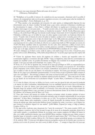 El Capital I. Capítulo 3: El Dinero o la Circulación de Mercancías 31
45 “El avaro cree sacar al propio Plutón del centro de la tierra.”
(Althenaeus, Deipnosophistai.)
46 “Multiplicar en lo posible el número de vendedores de una mercancía y disminuir todo lo posible el
número de compradores: tales son los puntos angulares en torno a los cuales giran todas las medidas de
la economía política”. (Verri, Meditazioni, etc., p. 52.)
47 "Para atender a las necesidades del comercio de cada nación, es indispensable disponer de una
determinada suma de dinero metálico”(of specific money ), que oscila y aumenta o disminuye a medida que
las circunstancias lo exigen ... Estos flujos y reflujos del dinero se regulan por sí mismos, sin que los
políticos intervengan en esto para nada. . . “Cuando un cubo sube, el otro baja; cuando el dinero escasea,
se acuñan barras; cuando escasean las barras, se funden las monedas.” (Sir D. North, Discourses upon
Trade, p. 22). John Stuart Mill, que fue durante mucho tiempo funcionario de la Compañía de las Indias
Orientales, confirma que en la India las joyas de plata seguían conservando sus funciones directas de
tesoro “Cuando sube el interés, los arreos de plata se funden y acuñan como monedas, para volver a su
forma primitiva tan pronto como el tipo de interés baja”. (J. St. Mill, testimonio prestado en Reports on
Bankacts, 1857, n. 2084.) según un documento parlamentario de 1864, acerca de las importaciones y
exportaciones de oro y plata en la India, la cifra de oro y plata importada en 1863 arrojaba un exceso de
19.367,764 libras esterlinas sobre la exportación. En los ocho años anteriores a 1864, el exceso de la
importación sobre la exportación de ambos metales preciosos ascendía a 109.652,917 libras esterlinas.
En lo que va de siglo, acuñaron en la India más de 200.000,000 libras esterlinas de oro y plata.
48 Lutero distingue ya el dinero como medio de compra y como medio de pago. En su obra A los párrocos, para
predicar contra la usura (Wittenberg, 1540), habla del problema de “no poder pagar aquí ni poder comprar allá
”
49 Véanse las siguientes líneas acerca del régimen de créditos y deudas que imperaba entre los
comerciantes ingleses a comienzos del siglo XVIII: “Aquí, en Inglaterra, reina entre los comerciantes un
espíritu de crueldad como no podría encontrarse en ninguna otra sociedad ni en ningún otro país del
mando.”(An Essay on Credit and the Bankrupt Act. Londres, 1707, p. 2.).
50 Nota a la 2° ed. Por la siguiente cita, tomada de la obra que publiqué en 1859, se comprenderá por
qué en el texto no se da importancia a la forma opuesta: “Por el contrario, en el proceso D – M el dinero
puede enajenarse corno medio efectivo de compra, realizándose así el precio de la mercancía antes de
que se realice el valor de uso del dinero o la mercancía se enajene. Así ocurre, por ejemplo, en la forma
diaria de los pagos por adelantado (prenumerando). O en la forma en que el gobierno inglés compra el
opio a los ryots indios . . Sin embargo, el dinero sólo actúa así bajo la forma, que ya conocemos, de medio
de compra . . . Claro está que también se adelanta capital en forma de dinero . . . Pero este punto de vista
no cae dentro de los horizontes de la circulación simple.” (Carlos Marx, Contribución a la crítica, etc., pp,
119 s.)
51 La crisis de dinero, tal como se define en el texto, como una fase especial de toda crisis general de producción
y de comercio, no debe confundirse, indudablemente, con esa modalidad especial de crisis a que se da también
el nombre de crisis de dinero, pero que puede producirse también de un modo independiente, in-
fluyendo luego de rechazo sobre la industria y el comercio. Son estas crisis que tienen como centro de
gravitación el capital–dinero y que, por tanto, se mueven directamente dentro de la órbita de los Bancos,
de la Bolsa y de la fínanza (nota de Marx a la 3°ed.).
52 “Este salto brusco del sistema de crédito al sistema monetario añade al pánico práctico el terror
teórico, y los agentes de la circulación retroceden aterrados ante el misterio impenetrable de sus propias
relaciones.” (Carlos Marx, Contribución a la crítica, etc., p. 126.) “Los pobres no tienen trabajo porque los
ricos no tienen dinero para emplearlos, a pesar de seguir poseyendo las mismas tierras y las mismas
fuerzas de trabajo que antes para poder fabricar víveres y prendas de vestir; y son éstos y no el dinero los
que forman la verdadera riqueza de una naci6n”. (John Bellers, Proposals for raising a College of industry,
Londres, 1696, p. 3.)
53 He aquí como explotan estas situaciones los “amis du commerce”: “En cierta ocasión (1839). un
viejo banquero avaricioso (de la Cíty) levantó la tapa de la mesa de su despacho particular, detrás de la
cual estaba sentado, y, extendiendo delante de un amigo unos cuantos paquetes de billetes de banco, le
dijo, con visible satisfacción interior, que eran 600,000 libras esterlinas retenidas para que el dinero escasease y
lanzarlas luego al mercado a partir de las tres de la tarde de aquel mismo Dia.” (The Theory of Exchanges.
The Bank Charter of 1844, Londres, 1864, p. 81.) The Observer, órgano semioficial, apunta. en su número de
24 de abril de 1864: “Corren por ahí algunos rumores peregrinos acerca de los medios que se ponen en
práctica con la mira de provocar una cierta escasez de billetes de banco. . . Y aunque se haga duro de creer que
 