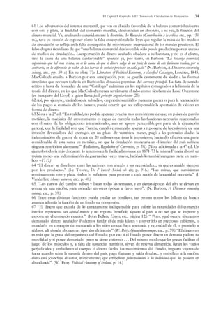 El Capital I. Capítulo 3: El Dinero o la Circulación de Mercancías 34
61 Los adversarios del sistema mercantil, que ven en el saldo favorable de la balanza comercial cubierto
con oro y plata, la finalidad del comercio mundial, desconocían en absoluto, a su vez, la función del
dinero mundial. Ya, analizando detenidamente la doctrina de Ricardo (Contribución a la crítica, etc., pp. 150
ss.), tuve yo ocasión de exponer cómo la falsa concepción de las leyes que regulan la masa de los medios
de circulación se refleja en la falsa concepción del movimiento internacional de los metales preciosos. El
falso dogma ricardiano de que “una balanza comercial desfavorable sólo puede producirse por un exceso
de medios de circulación... Laexportación de dinero acuñado obedece a su baratura, y no es el efecto,
sino la causa de una balanza desfavorable” aparece ya, por tanto, en Barbon: “La balanza comercial,
suponiendo que tal cosa exista, no es la causa de que el dinero salga de un país; la causa de este fenómeno radica, por el
contrario, en la diferencia de valor de las barras de metales preciosos en cada país.” (N. Barbon, A Discourse concerning
coining, etc., pp. 59 s.) En su obra The Literature of Political Economy, a classified Catalogue, Londres, 1845,
MacCulloch ensalza a Barbon por esta anticipación, pero se guarda cautamente de aludir a las formar
simplistas que revisten todavía en Barbon las absurdas premisas del currency principle. La falta de sentido
crítico y hasta de honradez de este “Catálogo” culminan en los capítulos consagrados a la historia de la
teoría del dinero, en los que MacCulloch menea servilmente el rabo como sicofante de Lord Overstone
(ex banquero del Lloyd) a quien llama facile princeps argentariorum (26)
62 Así, por ejemplo, tratándose de subsidios, empréstitos emitidos para una guerra o para la reanudación
de los pagos al contado de los bancos, puede ocurrir que sea indispensable la aportación de valores en
forma de dinero.
63 Nota a la 2° ed. “En realidad, no podría apetecer prueba más convincente de que, en países de patrón
metálico, la mecánica del atesoramiento es capaz de cumplir todas las funciones necesarias relacionadas
con el saldo de las obligaciones internacionales, aun sin apoyo perceptible por parte de la circulación
general, que la facilidad con que Francia, cuando comenzaba apenas a reponerse de la catástrofe de una
invasión devastadora del enemigo, en un plazo de veintisiete meses, pagó a las potencias aliadas la
indemnización de guerra de cerca de 20 millones que éstas le impusieron, haciendo efectiva una parte
considerable de esta suma en metálico, sin que la circulación monetaria en el interior del país sufriese
ninguna restricción alarmante.” (Fullarton, Regulation of Currencies, p. l9l.) (Nota adicionada a la 4° ed. Un
ejemplo todavía más elocuente lo tenemos en la facilidad con que en 1871-73 la misma Francia abonó en
treinta meses una indemnización de guerra diez veces mayor, haciéndolo también en gran parte en metá-
lico. –F. E.)
64 “El dinero se distribuye entre las naciones con arreglo a sus necesidades..., ya que es atraído siempre
por los productos.” (Le Trosne, De l’ Interét Social, ob cit; p. 916.) “Las minas, que suministran
continuamente oro y plata, rinden lo suficiente para proveer a cada nación de la cantidad necesaria.” (J.
Vanderlínt, Money answers, etc., p. 40.)
65 “Los cursos del cambio suben y bajan todas las semanas, y en ciertas épocas del año se elevan en
contra de una nación, para ascender en otras épocas a favor suyo”. (N. Barbon, A Discourse concening
coining, etc., p. 39.)
66 Entre estas distintas funciones puede estallar un conflicto, tan pronto como los billetes de banco
asumen además la función de un fondo de conversión.
67 “El dinero que exceda de lo estrictamente indispensable para cubrir las necesidades del comercio
interior representa un capital muerto y no reporta beneficio alguno al país, a no ser que se importe y
exporte en el comercio exterior.” (John Bellers, Essays, etc., página 12.) “ Pero, ¿qué ocurre si tenemos
demasiado dinero acuñado? Podemos fundir el de más kilates y convertirlo en preciosos cubiertos, o
mandarlo en concepto de mercancía a los sitios en que haya apetencia y necesidad de él, o prestarlo a
réditos, allí donde abonen un tipo alto de interés.” (W. Petty, Quantulumcumque, etc., p. 39.) “El dinero no
es más que la grasa del organismo del Estado: por eso si el Estado posee dinero en demasía padece su
movilidad y si posee demasiado poco se siente enfermo . . . Del mismo modo que las grasas facilitan el
juego de los músculos y, a falta de sustancias nutritivas, sirven de reserva alimenticia, llenan los vacíos
perjudiciales y embellecen el cuerpo, el dinero facilita los movimientos del Estado, importa víveres de
fuera cuando reina la carestía dentro del país, paga facturas y salda deudas... y embellece a la nación;
claro está [concluye el autor, irónicamente] que embellece principalmente a los individuos que lo poseen en
abundancia”. (W. Petty, Political Anatomy of Ireland, p. 14.)
 