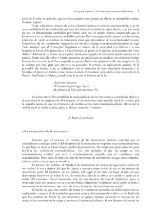 El Capital I. Capítulo 3: El Dinero o la Circulación de Mercancías 5
precio de la tierra no cultivada, que no tiene ningún valor, porque en ella no se materializa trabajo
humano alguno.
Como toda forma relativa de valor, el precio expresa el valor de una mercancía, v. gr. de
una tonelada de hierro, indicando que una determinada cantidad de equivalente, v. gr. una onza
de oro, es directamente cambiable por hierro, pero no, ni mucho menos, asegurando que el
hierro sea a su vez directamente cambiable por oro. Por tanto, para poder ejercer sus funciones
prácticas de valor de cambio, la mercancía tiene que desnudarse de su corporeidad natural,
convertirse de oro puramente imaginario en oro real, aunque esta transubstanciación le sepa
“más amarga” que al “concepto” hegeliano el tránsito de la necesidad a la libertad o a una
langosta la rotura del caparazón, o a San Jerónimo, el padre de la Iglesia, el despojarse del viejo
Adán.15
Además de su forma real y corpórea, hierro por ejemplo, la mercancía puede asumir, en el
precio, forma ideal de valor o forma imaginaria de oro; lo que no puede es ser al mismo tiempo
hierro efectivo y oro real. Para asignarle un precio, basta con equiparar a ello oro imaginario. Se
la sustituye por oro, para que preste a su poseedor el servicio de equivalente general. Sí el
poseedor del hierro, v gr., se enfrentase con el poseedor de una mercancía mundana y le
brindase el precio en hierro, como forma de dinero, el mundano contestaría como contestó en el
Paraíso San Pedro al Dante, cuando éste le recitó la fórmula de la fe:
Assai bene è trascorsa
D'esta moneta già la lega e' l peso,
Ma dimmi se tu l'hai nella tua borsa. (15)
La forma precio lleva implícita la enajenabilidad de las mercancías a cambio de dinero y
la necesidad de su enajenación. Por su parte, el oro funciona como medida ideal de valores, por
la sencilla razón de que en el proceso de cambio actúa como mercancía dinero. Detrás de la
medida ideal de valores acecha, pues, el dinero contante y sonante.
2. Medio de circulación
a) La metamorfosis de las mercancías
Veíamos que el proceso de cambio de las mercancías encierra aspectos que se
contradicen y excluyen entre sí. El desarrollo de la mercancía no suprime estas contradicciones;
lo que hace es crear la forma en que pueden desenvolverse. No existe otro procedimiento para
resolver las verdaderas contradicciones. Así, por ejemplo, el que un cuerpo se vea
constantemente atraído por otro y constantemente repelido por él, constituye una
contradicción. Pues bien, la elipse es una de las formas de movimiento en que esta contradic-
ción se realiza a la par que se resuelve.
El proceso de cambio, al transferir las mercancías de manos de aquel para quien son
no—valores de uso a manos del que las busca y apetece como valores de uso, es un proceso de
metabolismo social. El producto de un trabajo útil suple el de otro. Al llegar al sitio en que
desempeña funciones de valor de uso, la mercancía sale de la órbita del cambio y entra en la
órbita del consumo. Por el momento, ésta no nos interesa. Hemos de limitamos, pues, a
investigar todo ese proceso en su aspecto formal, fijándonos solamente en el cambio de forma o
metamorfosis de las mercancías, que sirve de cauce al proceso del metabolismo social.
El hecho de que este cambio de forma se conciba de un modo tan defectuoso tiene su
explicación —aparte de la confusión que reina acerca del concepto del valor— en el hecho de
que los cambios de forma de una mercancía se operan siempre mediante el trueque de dos
mercancías: una mercancía vulgar y corriente y la mercancía dinero. Si nos fijamos solamente en
 